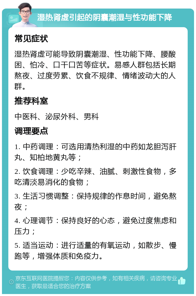 湿热肾虚引起的阴囊潮湿与性功能下降 常见症状 湿热肾虚可能导致阴囊潮湿、性功能下降、腰酸困、怕冷、口干口苦等症状。易感人群包括长期熬夜、过度劳累、饮食不规律、情绪波动大的人群。 推荐科室 中医科、泌尿外科、男科 调理要点 1. 中药调理：可选用清热利湿的中药如龙胆泻肝丸、知柏地黄丸等； 2. 饮食调理：少吃辛辣、油腻、刺激性食物，多吃清淡易消化的食物； 3. 生活习惯调整：保持规律的作息时间，避免熬夜； 4. 心理调节：保持良好的心态，避免过度焦虑和压力； 5. 适当运动：进行适量的有氧运动，如散步、慢跑等，增强体质和免疫力。