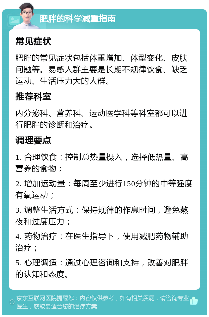 肥胖的科学减重指南 常见症状 肥胖的常见症状包括体重增加、体型变化、皮肤问题等。易感人群主要是长期不规律饮食、缺乏运动、生活压力大的人群。 推荐科室 内分泌科、营养科、运动医学科等科室都可以进行肥胖的诊断和治疗。 调理要点 1. 合理饮食：控制总热量摄入，选择低热量、高营养的食物； 2. 增加运动量：每周至少进行150分钟的中等强度有氧运动； 3. 调整生活方式：保持规律的作息时间，避免熬夜和过度压力； 4. 药物治疗：在医生指导下，使用减肥药物辅助治疗； 5. 心理调适：通过心理咨询和支持，改善对肥胖的认知和态度。