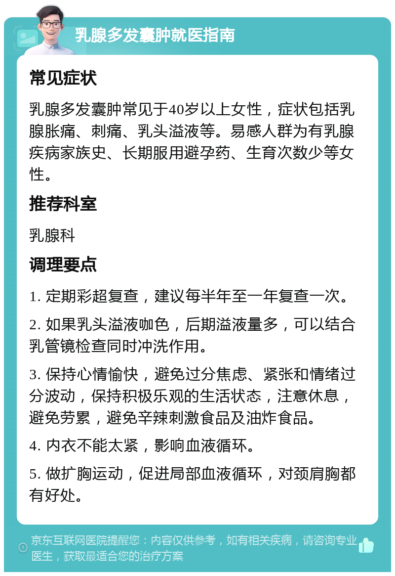 乳腺多发囊肿就医指南 常见症状 乳腺多发囊肿常见于40岁以上女性，症状包括乳腺胀痛、刺痛、乳头溢液等。易感人群为有乳腺疾病家族史、长期服用避孕药、生育次数少等女性。 推荐科室 乳腺科 调理要点 1. 定期彩超复查，建议每半年至一年复查一次。 2. 如果乳头溢液咖色，后期溢液量多，可以结合乳管镜检查同时冲洗作用。 3. 保持心情愉快，避免过分焦虑、紧张和情绪过分波动，保持积极乐观的生活状态，注意休息，避免劳累，避免辛辣刺激食品及油炸食品。 4. 内衣不能太紧，影响血液循环。 5. 做扩胸运动，促进局部血液循环，对颈肩胸都有好处。