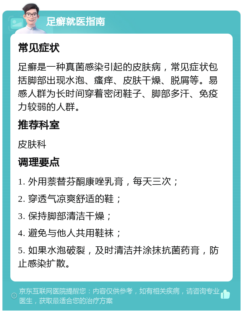 足癣就医指南 常见症状 足癣是一种真菌感染引起的皮肤病，常见症状包括脚部出现水泡、瘙痒、皮肤干燥、脱屑等。易感人群为长时间穿着密闭鞋子、脚部多汗、免疫力较弱的人群。 推荐科室 皮肤科 调理要点 1. 外用萘替芬酮康唑乳膏，每天三次； 2. 穿透气凉爽舒适的鞋； 3. 保持脚部清洁干燥； 4. 避免与他人共用鞋袜； 5. 如果水泡破裂，及时清洁并涂抹抗菌药膏，防止感染扩散。