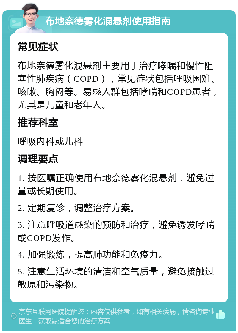 布地奈德雾化混悬剂使用指南 常见症状 布地奈德雾化混悬剂主要用于治疗哮喘和慢性阻塞性肺疾病（COPD），常见症状包括呼吸困难、咳嗽、胸闷等。易感人群包括哮喘和COPD患者，尤其是儿童和老年人。 推荐科室 呼吸内科或儿科 调理要点 1. 按医嘱正确使用布地奈德雾化混悬剂，避免过量或长期使用。 2. 定期复诊，调整治疗方案。 3. 注意呼吸道感染的预防和治疗，避免诱发哮喘或COPD发作。 4. 加强锻炼，提高肺功能和免疫力。 5. 注意生活环境的清洁和空气质量，避免接触过敏原和污染物。