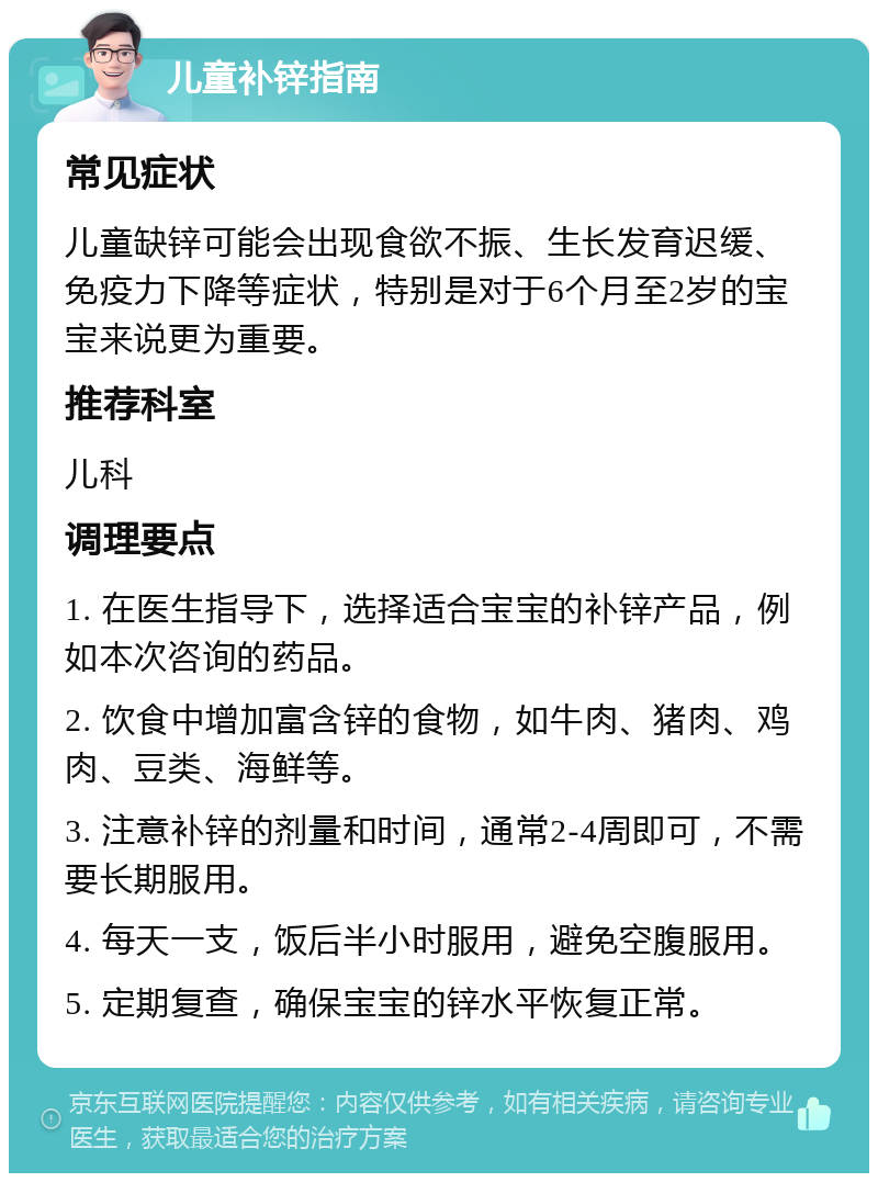 儿童补锌指南 常见症状 儿童缺锌可能会出现食欲不振、生长发育迟缓、免疫力下降等症状，特别是对于6个月至2岁的宝宝来说更为重要。 推荐科室 儿科 调理要点 1. 在医生指导下，选择适合宝宝的补锌产品，例如本次咨询的药品。 2. 饮食中增加富含锌的食物，如牛肉、猪肉、鸡肉、豆类、海鲜等。 3. 注意补锌的剂量和时间，通常2-4周即可，不需要长期服用。 4. 每天一支，饭后半小时服用，避免空腹服用。 5. 定期复查，确保宝宝的锌水平恢复正常。