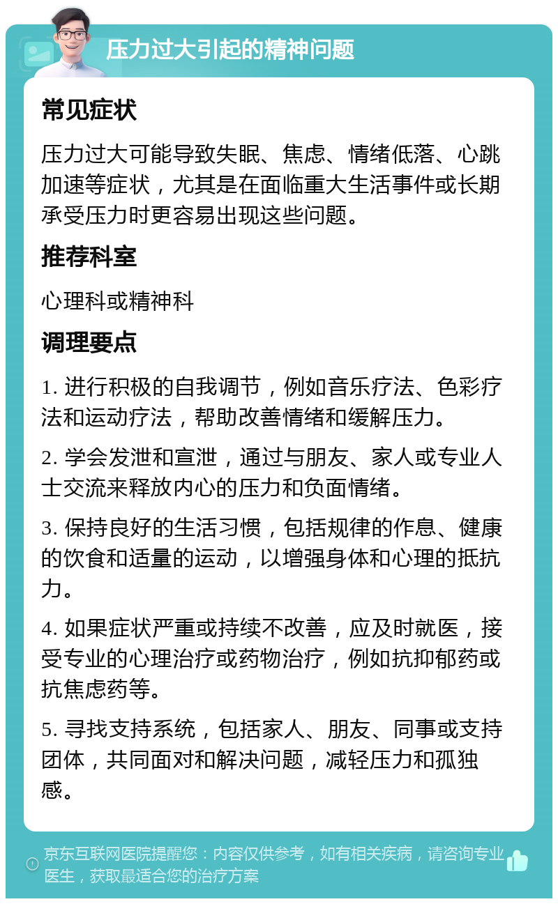 压力过大引起的精神问题 常见症状 压力过大可能导致失眠、焦虑、情绪低落、心跳加速等症状，尤其是在面临重大生活事件或长期承受压力时更容易出现这些问题。 推荐科室 心理科或精神科 调理要点 1. 进行积极的自我调节，例如音乐疗法、色彩疗法和运动疗法，帮助改善情绪和缓解压力。 2. 学会发泄和宣泄，通过与朋友、家人或专业人士交流来释放内心的压力和负面情绪。 3. 保持良好的生活习惯，包括规律的作息、健康的饮食和适量的运动，以增强身体和心理的抵抗力。 4. 如果症状严重或持续不改善，应及时就医，接受专业的心理治疗或药物治疗，例如抗抑郁药或抗焦虑药等。 5. 寻找支持系统，包括家人、朋友、同事或支持团体，共同面对和解决问题，减轻压力和孤独感。