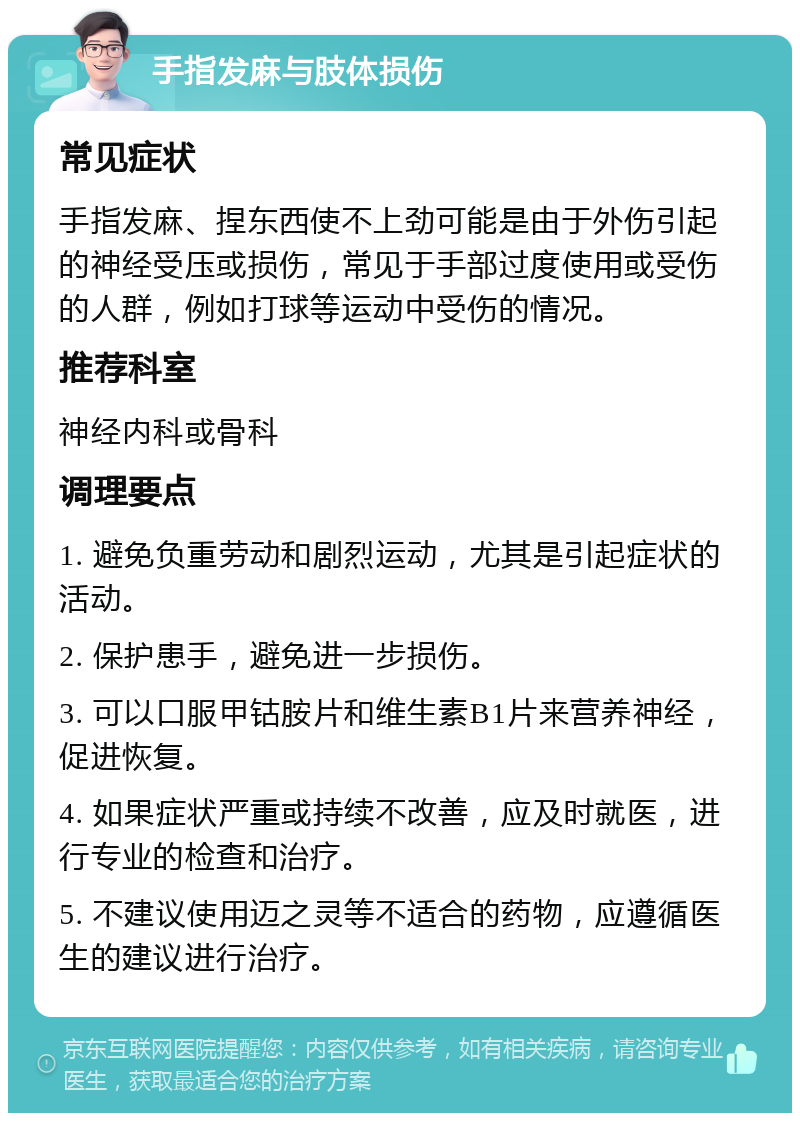 手指发麻与肢体损伤 常见症状 手指发麻、捏东西使不上劲可能是由于外伤引起的神经受压或损伤，常见于手部过度使用或受伤的人群，例如打球等运动中受伤的情况。 推荐科室 神经内科或骨科 调理要点 1. 避免负重劳动和剧烈运动，尤其是引起症状的活动。 2. 保护患手，避免进一步损伤。 3. 可以口服甲钴胺片和维生素B1片来营养神经，促进恢复。 4. 如果症状严重或持续不改善，应及时就医，进行专业的检查和治疗。 5. 不建议使用迈之灵等不适合的药物，应遵循医生的建议进行治疗。