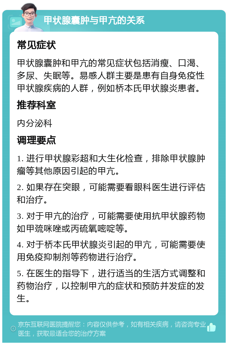 甲状腺囊肿与甲亢的关系 常见症状 甲状腺囊肿和甲亢的常见症状包括消瘦、口渴、多尿、失眠等。易感人群主要是患有自身免疫性甲状腺疾病的人群，例如桥本氏甲状腺炎患者。 推荐科室 内分泌科 调理要点 1. 进行甲状腺彩超和大生化检查，排除甲状腺肿瘤等其他原因引起的甲亢。 2. 如果存在突眼，可能需要看眼科医生进行评估和治疗。 3. 对于甲亢的治疗，可能需要使用抗甲状腺药物如甲巯咪唑或丙硫氧嘧啶等。 4. 对于桥本氏甲状腺炎引起的甲亢，可能需要使用免疫抑制剂等药物进行治疗。 5. 在医生的指导下，进行适当的生活方式调整和药物治疗，以控制甲亢的症状和预防并发症的发生。