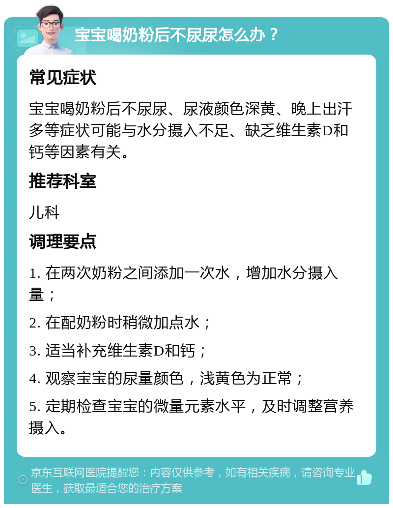 宝宝喝奶粉后不尿尿怎么办？ 常见症状 宝宝喝奶粉后不尿尿、尿液颜色深黄、晚上出汗多等症状可能与水分摄入不足、缺乏维生素D和钙等因素有关。 推荐科室 儿科 调理要点 1. 在两次奶粉之间添加一次水，增加水分摄入量； 2. 在配奶粉时稍微加点水； 3. 适当补充维生素D和钙； 4. 观察宝宝的尿量颜色，浅黄色为正常； 5. 定期检查宝宝的微量元素水平，及时调整营养摄入。