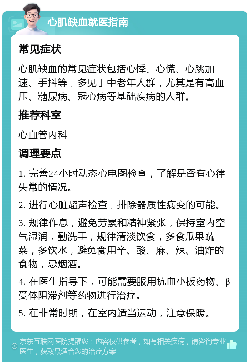 心肌缺血就医指南 常见症状 心肌缺血的常见症状包括心悸、心慌、心跳加速、手抖等，多见于中老年人群，尤其是有高血压、糖尿病、冠心病等基础疾病的人群。 推荐科室 心血管内科 调理要点 1. 完善24小时动态心电图检查，了解是否有心律失常的情况。 2. 进行心脏超声检查，排除器质性病变的可能。 3. 规律作息，避免劳累和精神紧张，保持室内空气湿润，勤洗手，规律清淡饮食，多食瓜果蔬菜，多饮水，避免食用辛、酸、麻、辣、油炸的食物，忌烟酒。 4. 在医生指导下，可能需要服用抗血小板药物、β受体阻滞剂等药物进行治疗。 5. 在非常时期，在室内适当运动，注意保暖。