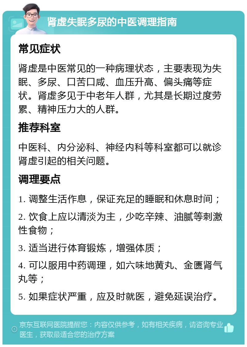 肾虚失眠多尿的中医调理指南 常见症状 肾虚是中医常见的一种病理状态，主要表现为失眠、多尿、口苦口咸、血压升高、偏头痛等症状。肾虚多见于中老年人群，尤其是长期过度劳累、精神压力大的人群。 推荐科室 中医科、内分泌科、神经内科等科室都可以就诊肾虚引起的相关问题。 调理要点 1. 调整生活作息，保证充足的睡眠和休息时间； 2. 饮食上应以清淡为主，少吃辛辣、油腻等刺激性食物； 3. 适当进行体育锻炼，增强体质； 4. 可以服用中药调理，如六味地黄丸、金匮肾气丸等； 5. 如果症状严重，应及时就医，避免延误治疗。