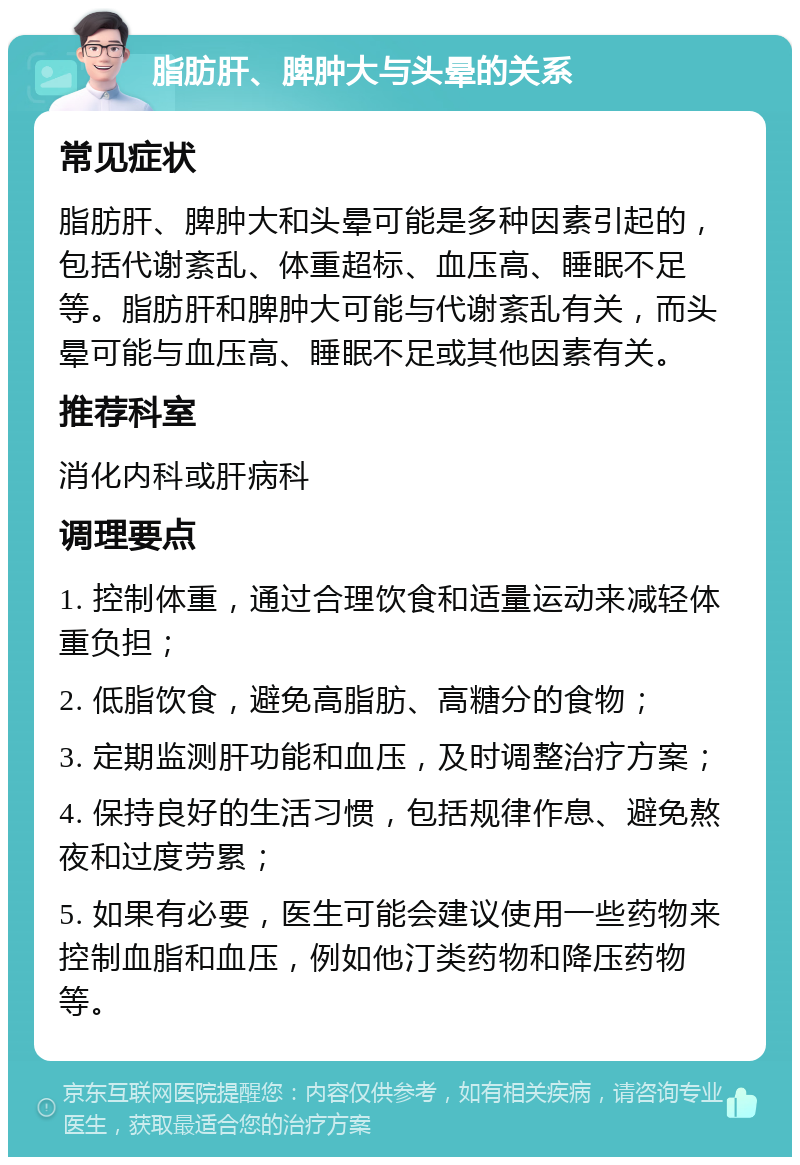 脂肪肝、脾肿大与头晕的关系 常见症状 脂肪肝、脾肿大和头晕可能是多种因素引起的，包括代谢紊乱、体重超标、血压高、睡眠不足等。脂肪肝和脾肿大可能与代谢紊乱有关，而头晕可能与血压高、睡眠不足或其他因素有关。 推荐科室 消化内科或肝病科 调理要点 1. 控制体重，通过合理饮食和适量运动来减轻体重负担； 2. 低脂饮食，避免高脂肪、高糖分的食物； 3. 定期监测肝功能和血压，及时调整治疗方案； 4. 保持良好的生活习惯，包括规律作息、避免熬夜和过度劳累； 5. 如果有必要，医生可能会建议使用一些药物来控制血脂和血压，例如他汀类药物和降压药物等。