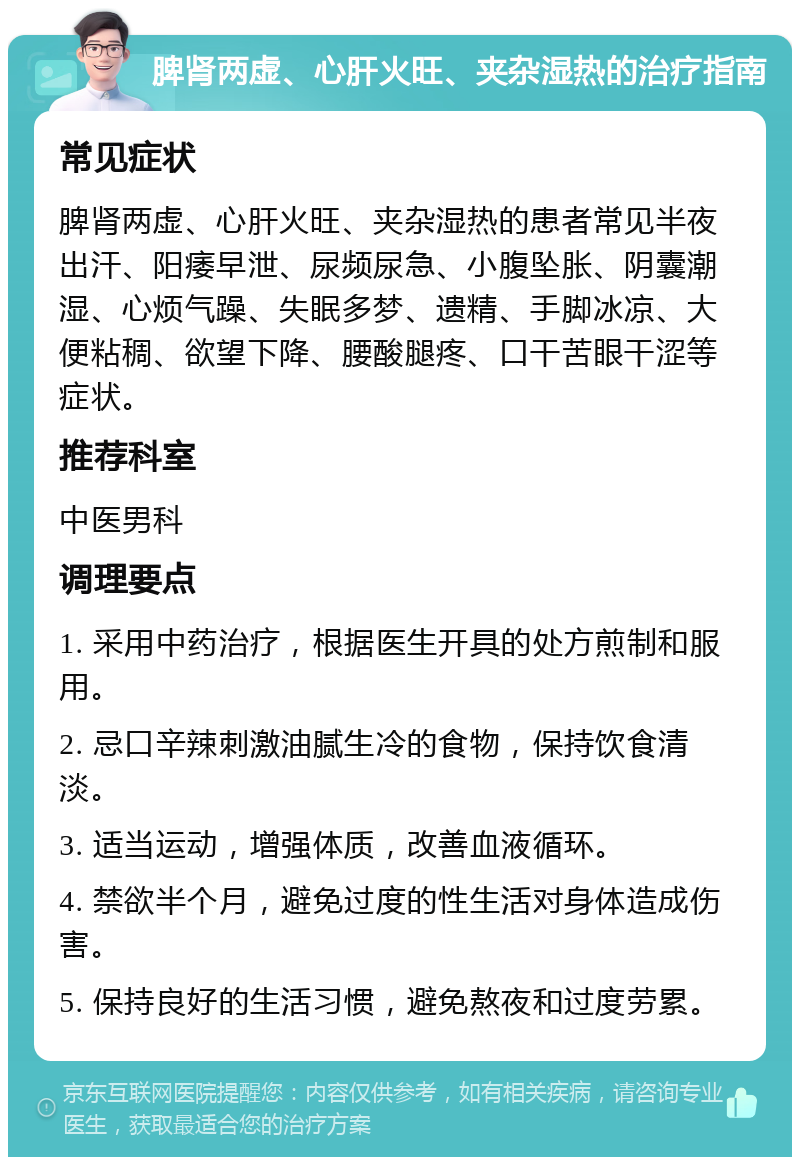 脾肾两虚、心肝火旺、夹杂湿热的治疗指南 常见症状 脾肾两虚、心肝火旺、夹杂湿热的患者常见半夜出汗、阳痿早泄、尿频尿急、小腹坠胀、阴囊潮湿、心烦气躁、失眠多梦、遗精、手脚冰凉、大便粘稠、欲望下降、腰酸腿疼、口干苦眼干涩等症状。 推荐科室 中医男科 调理要点 1. 采用中药治疗，根据医生开具的处方煎制和服用。 2. 忌口辛辣刺激油腻生冷的食物，保持饮食清淡。 3. 适当运动，增强体质，改善血液循环。 4. 禁欲半个月，避免过度的性生活对身体造成伤害。 5. 保持良好的生活习惯，避免熬夜和过度劳累。