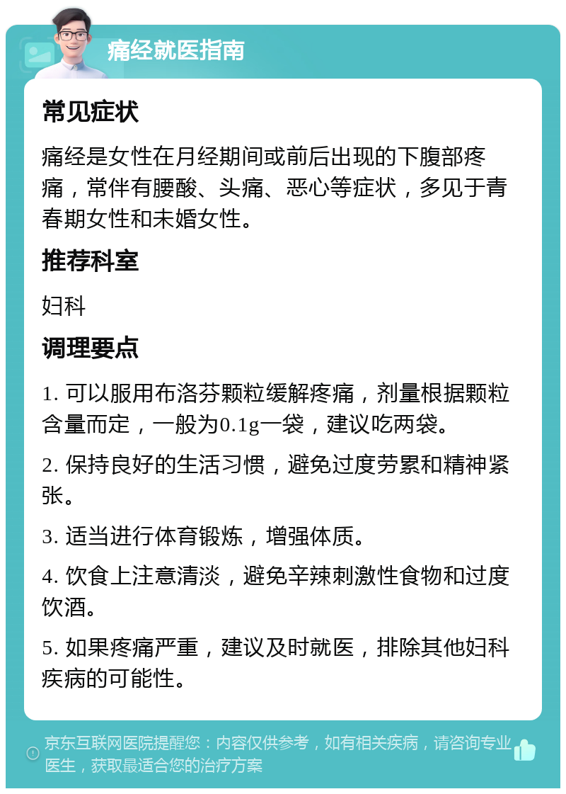 痛经就医指南 常见症状 痛经是女性在月经期间或前后出现的下腹部疼痛，常伴有腰酸、头痛、恶心等症状，多见于青春期女性和未婚女性。 推荐科室 妇科 调理要点 1. 可以服用布洛芬颗粒缓解疼痛，剂量根据颗粒含量而定，一般为0.1g一袋，建议吃两袋。 2. 保持良好的生活习惯，避免过度劳累和精神紧张。 3. 适当进行体育锻炼，增强体质。 4. 饮食上注意清淡，避免辛辣刺激性食物和过度饮酒。 5. 如果疼痛严重，建议及时就医，排除其他妇科疾病的可能性。