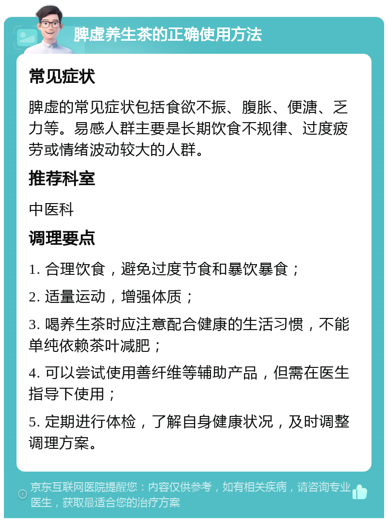 脾虚养生茶的正确使用方法 常见症状 脾虚的常见症状包括食欲不振、腹胀、便溏、乏力等。易感人群主要是长期饮食不规律、过度疲劳或情绪波动较大的人群。 推荐科室 中医科 调理要点 1. 合理饮食，避免过度节食和暴饮暴食； 2. 适量运动，增强体质； 3. 喝养生茶时应注意配合健康的生活习惯，不能单纯依赖茶叶减肥； 4. 可以尝试使用善纤维等辅助产品，但需在医生指导下使用； 5. 定期进行体检，了解自身健康状况，及时调整调理方案。