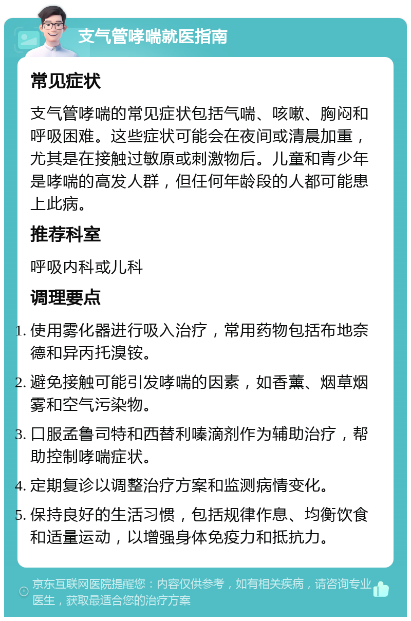 支气管哮喘就医指南 常见症状 支气管哮喘的常见症状包括气喘、咳嗽、胸闷和呼吸困难。这些症状可能会在夜间或清晨加重，尤其是在接触过敏原或刺激物后。儿童和青少年是哮喘的高发人群，但任何年龄段的人都可能患上此病。 推荐科室 呼吸内科或儿科 调理要点 使用雾化器进行吸入治疗，常用药物包括布地奈德和异丙托溴铵。 避免接触可能引发哮喘的因素，如香薰、烟草烟雾和空气污染物。 口服孟鲁司特和西替利嗪滴剂作为辅助治疗，帮助控制哮喘症状。 定期复诊以调整治疗方案和监测病情变化。 保持良好的生活习惯，包括规律作息、均衡饮食和适量运动，以增强身体免疫力和抵抗力。