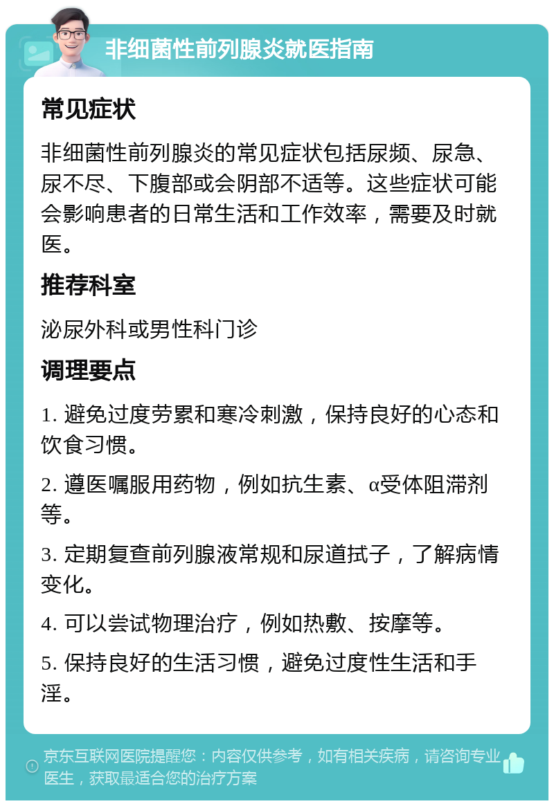 非细菌性前列腺炎就医指南 常见症状 非细菌性前列腺炎的常见症状包括尿频、尿急、尿不尽、下腹部或会阴部不适等。这些症状可能会影响患者的日常生活和工作效率，需要及时就医。 推荐科室 泌尿外科或男性科门诊 调理要点 1. 避免过度劳累和寒冷刺激，保持良好的心态和饮食习惯。 2. 遵医嘱服用药物，例如抗生素、α受体阻滞剂等。 3. 定期复查前列腺液常规和尿道拭子，了解病情变化。 4. 可以尝试物理治疗，例如热敷、按摩等。 5. 保持良好的生活习惯，避免过度性生活和手淫。