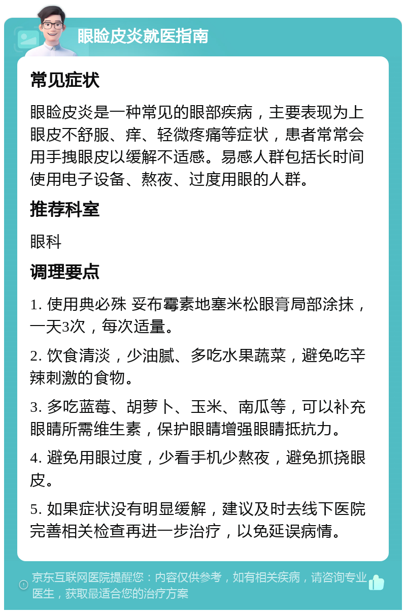 眼睑皮炎就医指南 常见症状 眼睑皮炎是一种常见的眼部疾病，主要表现为上眼皮不舒服、痒、轻微疼痛等症状，患者常常会用手拽眼皮以缓解不适感。易感人群包括长时间使用电子设备、熬夜、过度用眼的人群。 推荐科室 眼科 调理要点 1. 使用典必殊 妥布霉素地塞米松眼膏局部涂抹，一天3次，每次适量。 2. 饮食清淡，少油腻、多吃水果蔬菜，避免吃辛辣刺激的食物。 3. 多吃蓝莓、胡萝卜、玉米、南瓜等，可以补充眼睛所需维生素，保护眼睛增强眼睛抵抗力。 4. 避免用眼过度，少看手机少熬夜，避免抓挠眼皮。 5. 如果症状没有明显缓解，建议及时去线下医院完善相关检查再进一步治疗，以免延误病情。