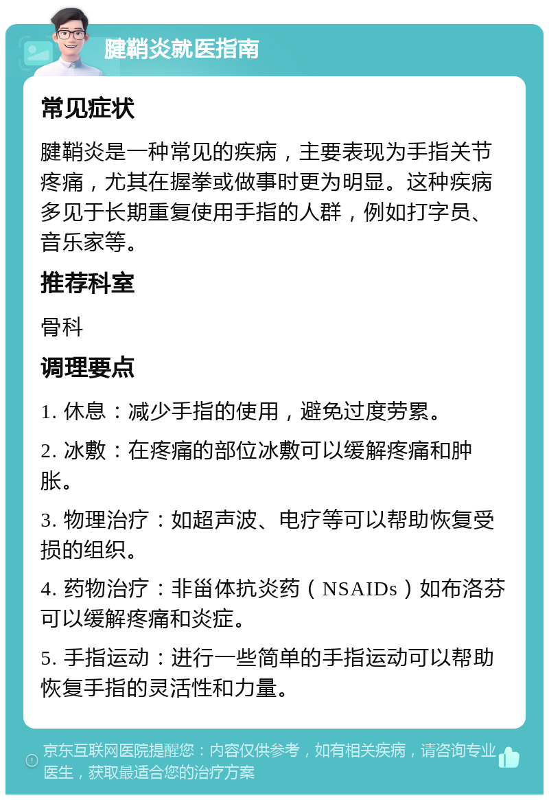 腱鞘炎就医指南 常见症状 腱鞘炎是一种常见的疾病，主要表现为手指关节疼痛，尤其在握拳或做事时更为明显。这种疾病多见于长期重复使用手指的人群，例如打字员、音乐家等。 推荐科室 骨科 调理要点 1. 休息：减少手指的使用，避免过度劳累。 2. 冰敷：在疼痛的部位冰敷可以缓解疼痛和肿胀。 3. 物理治疗：如超声波、电疗等可以帮助恢复受损的组织。 4. 药物治疗：非甾体抗炎药（NSAIDs）如布洛芬可以缓解疼痛和炎症。 5. 手指运动：进行一些简单的手指运动可以帮助恢复手指的灵活性和力量。