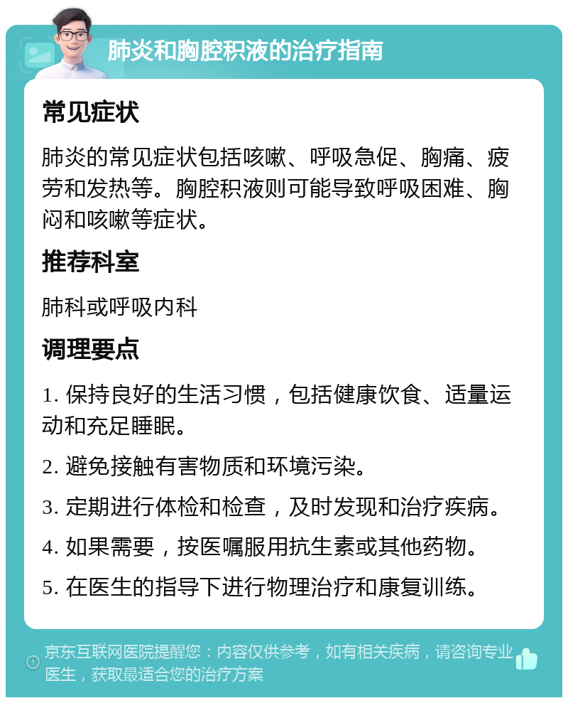 肺炎和胸腔积液的治疗指南 常见症状 肺炎的常见症状包括咳嗽、呼吸急促、胸痛、疲劳和发热等。胸腔积液则可能导致呼吸困难、胸闷和咳嗽等症状。 推荐科室 肺科或呼吸内科 调理要点 1. 保持良好的生活习惯，包括健康饮食、适量运动和充足睡眠。 2. 避免接触有害物质和环境污染。 3. 定期进行体检和检查，及时发现和治疗疾病。 4. 如果需要，按医嘱服用抗生素或其他药物。 5. 在医生的指导下进行物理治疗和康复训练。