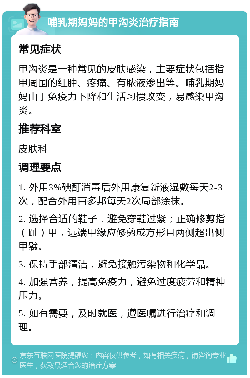 哺乳期妈妈的甲沟炎治疗指南 常见症状 甲沟炎是一种常见的皮肤感染，主要症状包括指甲周围的红肿、疼痛、有脓液渗出等。哺乳期妈妈由于免疫力下降和生活习惯改变，易感染甲沟炎。 推荐科室 皮肤科 调理要点 1. 外用3%碘酊消毒后外用康复新液湿敷每天2-3次，配合外用百多邦每天2次局部涂抹。 2. 选择合适的鞋子，避免穿鞋过紧；正确修剪指（趾）甲，远端甲缘应修剪成方形且两侧超出侧甲襞。 3. 保持手部清洁，避免接触污染物和化学品。 4. 加强营养，提高免疫力，避免过度疲劳和精神压力。 5. 如有需要，及时就医，遵医嘱进行治疗和调理。