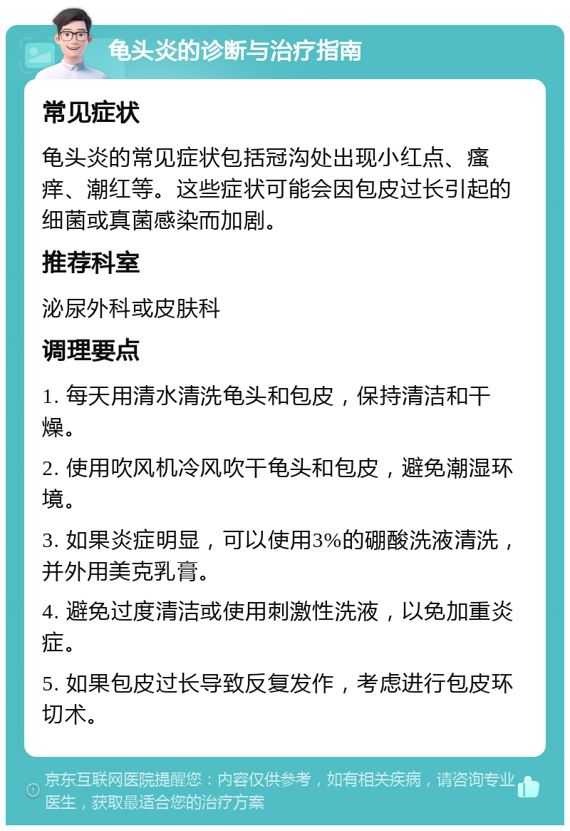 龟头炎的诊断与治疗指南 常见症状 龟头炎的常见症状包括冠沟处出现小红点、瘙痒、潮红等。这些症状可能会因包皮过长引起的细菌或真菌感染而加剧。 推荐科室 泌尿外科或皮肤科 调理要点 1. 每天用清水清洗龟头和包皮，保持清洁和干燥。 2. 使用吹风机冷风吹干龟头和包皮，避免潮湿环境。 3. 如果炎症明显，可以使用3%的硼酸洗液清洗，并外用美克乳膏。 4. 避免过度清洁或使用刺激性洗液，以免加重炎症。 5. 如果包皮过长导致反复发作，考虑进行包皮环切术。