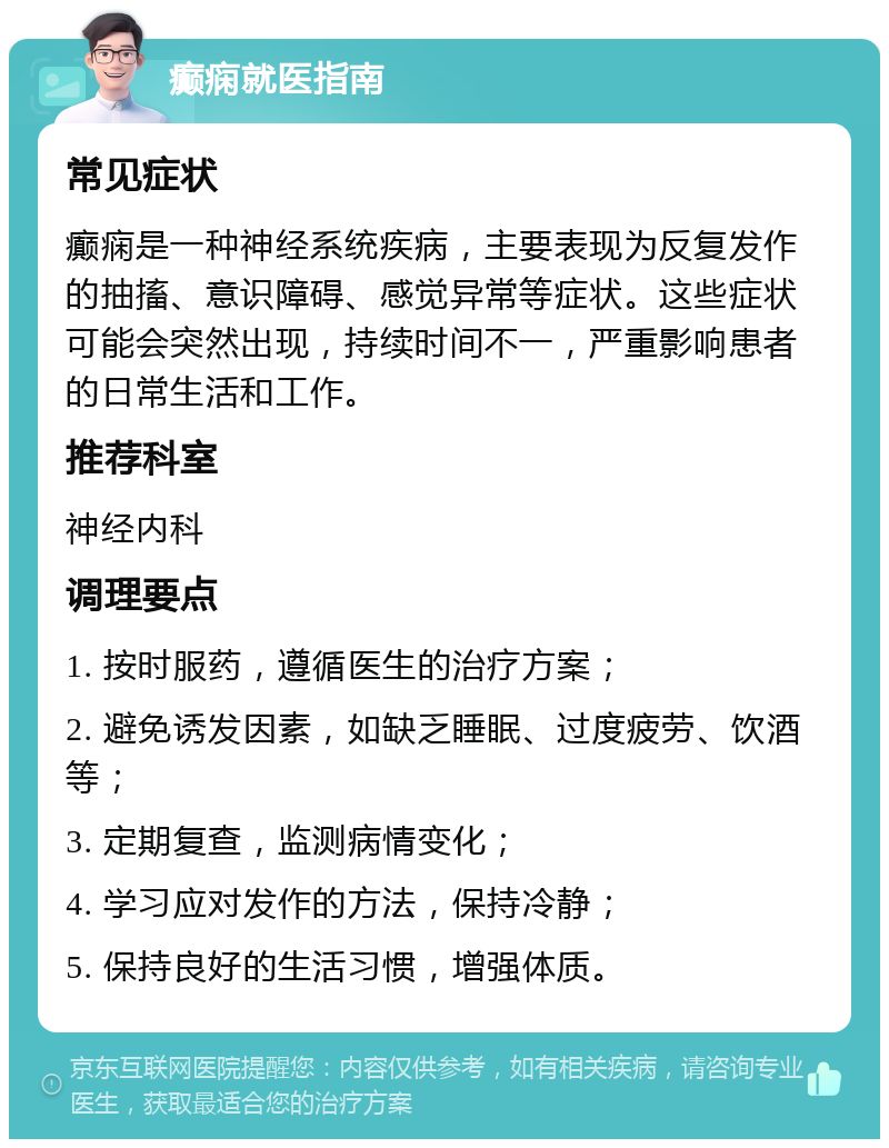 癫痫就医指南 常见症状 癫痫是一种神经系统疾病，主要表现为反复发作的抽搐、意识障碍、感觉异常等症状。这些症状可能会突然出现，持续时间不一，严重影响患者的日常生活和工作。 推荐科室 神经内科 调理要点 1. 按时服药，遵循医生的治疗方案； 2. 避免诱发因素，如缺乏睡眠、过度疲劳、饮酒等； 3. 定期复查，监测病情变化； 4. 学习应对发作的方法，保持冷静； 5. 保持良好的生活习惯，增强体质。