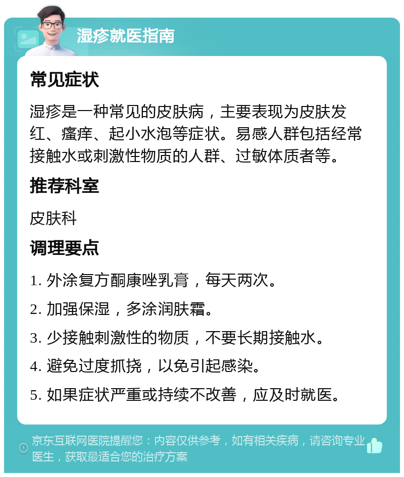 湿疹就医指南 常见症状 湿疹是一种常见的皮肤病，主要表现为皮肤发红、瘙痒、起小水泡等症状。易感人群包括经常接触水或刺激性物质的人群、过敏体质者等。 推荐科室 皮肤科 调理要点 1. 外涂复方酮康唑乳膏，每天两次。 2. 加强保湿，多涂润肤霜。 3. 少接触刺激性的物质，不要长期接触水。 4. 避免过度抓挠，以免引起感染。 5. 如果症状严重或持续不改善，应及时就医。