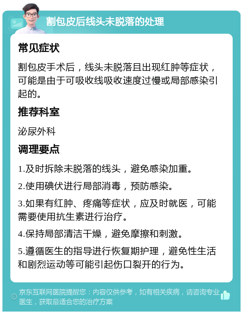 割包皮后线头未脱落的处理 常见症状 割包皮手术后，线头未脱落且出现红肿等症状，可能是由于可吸收线吸收速度过慢或局部感染引起的。 推荐科室 泌尿外科 调理要点 1.及时拆除未脱落的线头，避免感染加重。 2.使用碘伏进行局部消毒，预防感染。 3.如果有红肿、疼痛等症状，应及时就医，可能需要使用抗生素进行治疗。 4.保持局部清洁干燥，避免摩擦和刺激。 5.遵循医生的指导进行恢复期护理，避免性生活和剧烈运动等可能引起伤口裂开的行为。