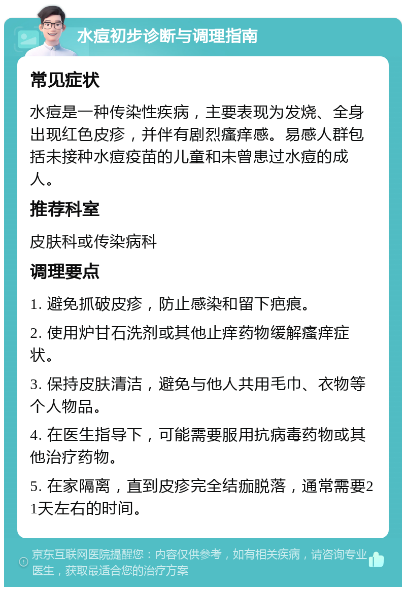 水痘初步诊断与调理指南 常见症状 水痘是一种传染性疾病，主要表现为发烧、全身出现红色皮疹，并伴有剧烈瘙痒感。易感人群包括未接种水痘疫苗的儿童和未曾患过水痘的成人。 推荐科室 皮肤科或传染病科 调理要点 1. 避免抓破皮疹，防止感染和留下疤痕。 2. 使用炉甘石洗剂或其他止痒药物缓解瘙痒症状。 3. 保持皮肤清洁，避免与他人共用毛巾、衣物等个人物品。 4. 在医生指导下，可能需要服用抗病毒药物或其他治疗药物。 5. 在家隔离，直到皮疹完全结痂脱落，通常需要21天左右的时间。