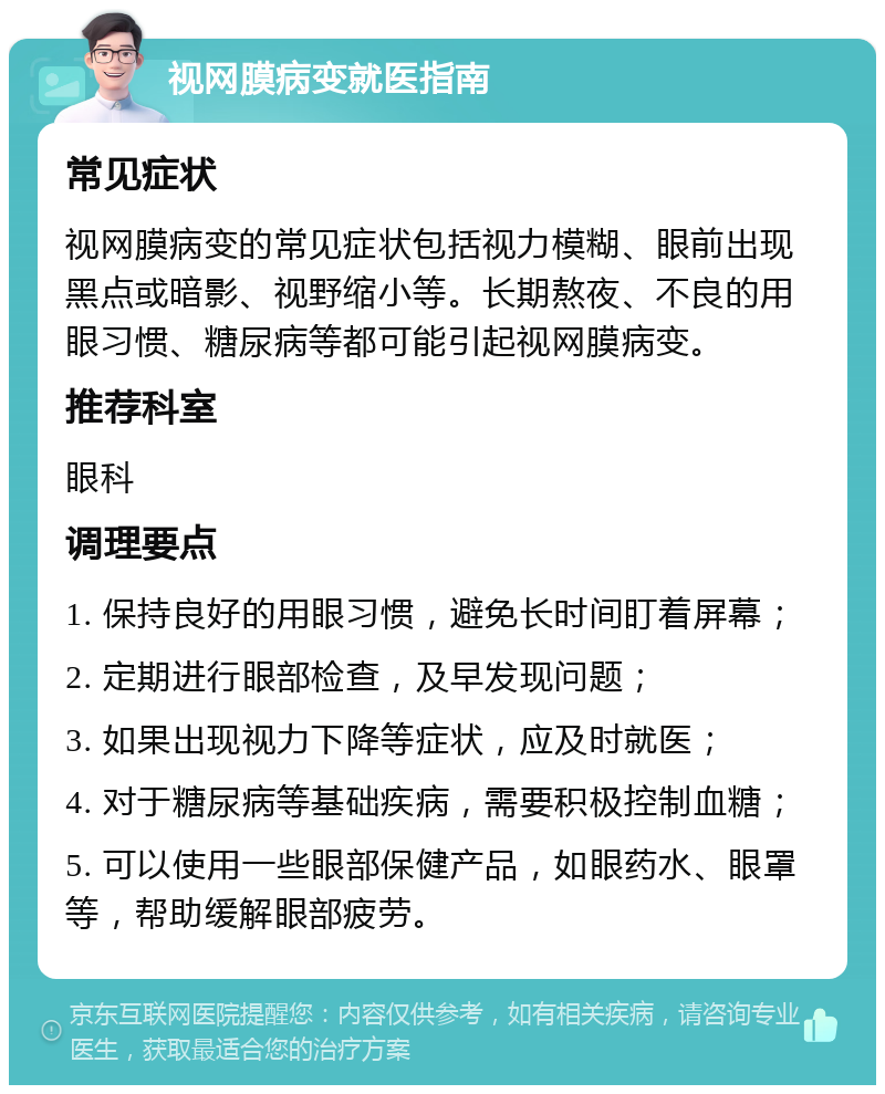 视网膜病变就医指南 常见症状 视网膜病变的常见症状包括视力模糊、眼前出现黑点或暗影、视野缩小等。长期熬夜、不良的用眼习惯、糖尿病等都可能引起视网膜病变。 推荐科室 眼科 调理要点 1. 保持良好的用眼习惯，避免长时间盯着屏幕； 2. 定期进行眼部检查，及早发现问题； 3. 如果出现视力下降等症状，应及时就医； 4. 对于糖尿病等基础疾病，需要积极控制血糖； 5. 可以使用一些眼部保健产品，如眼药水、眼罩等，帮助缓解眼部疲劳。