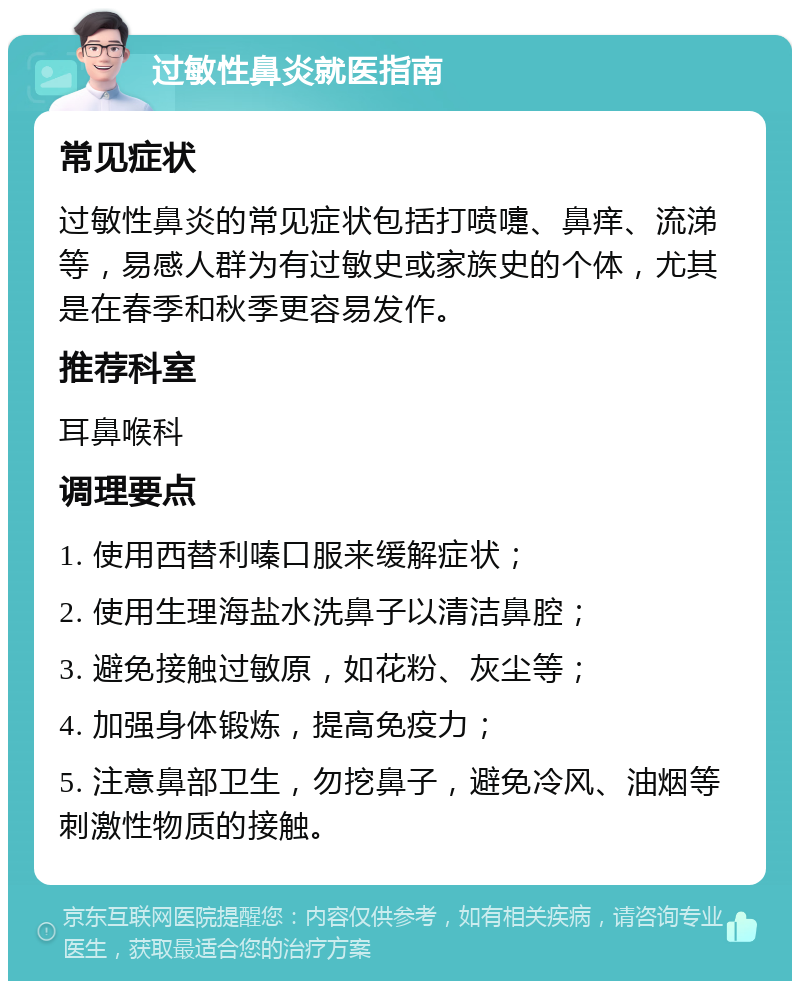 过敏性鼻炎就医指南 常见症状 过敏性鼻炎的常见症状包括打喷嚏、鼻痒、流涕等，易感人群为有过敏史或家族史的个体，尤其是在春季和秋季更容易发作。 推荐科室 耳鼻喉科 调理要点 1. 使用西替利嗪口服来缓解症状； 2. 使用生理海盐水洗鼻子以清洁鼻腔； 3. 避免接触过敏原，如花粉、灰尘等； 4. 加强身体锻炼，提高免疫力； 5. 注意鼻部卫生，勿挖鼻子，避免冷风、油烟等刺激性物质的接触。