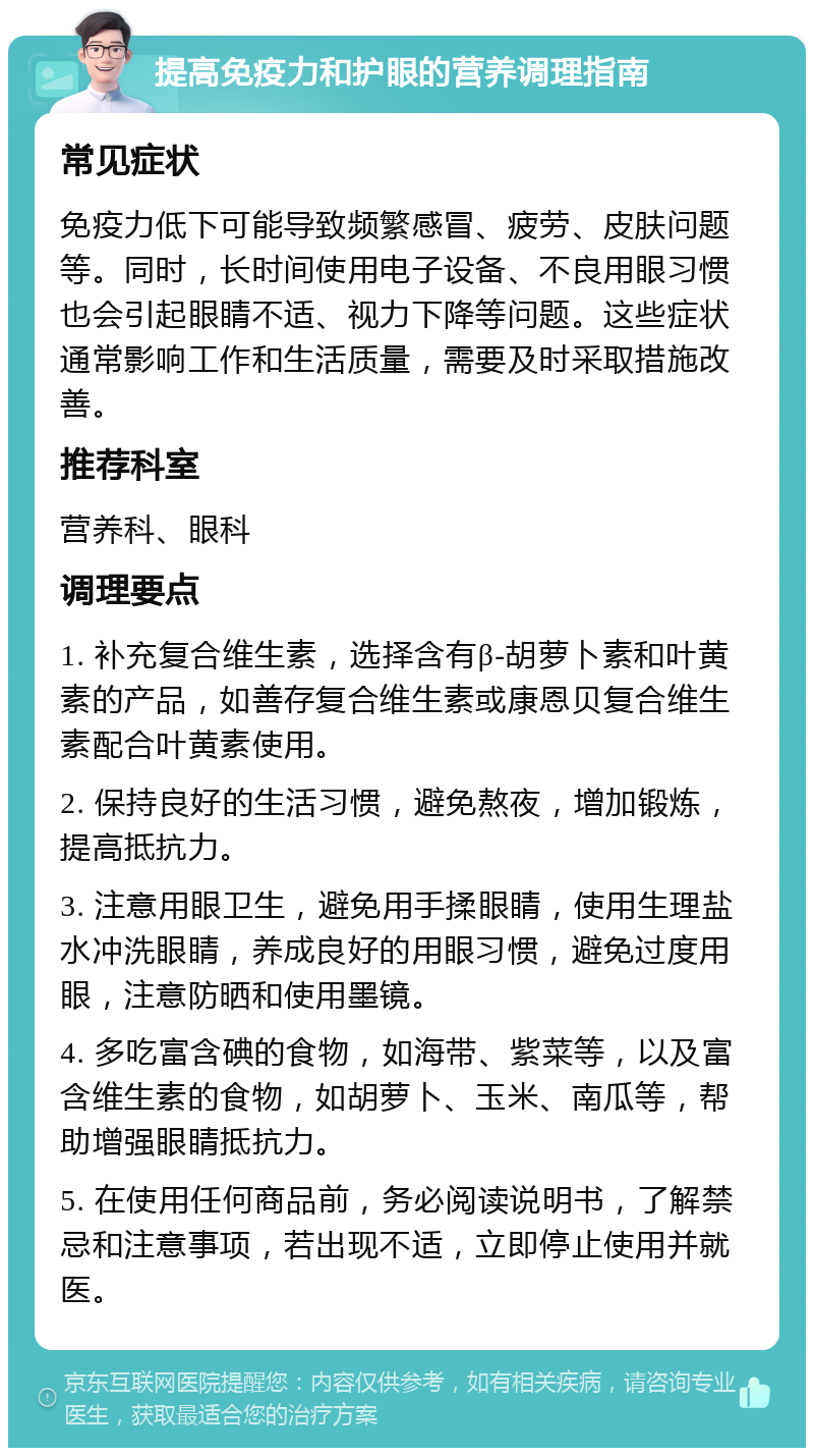 提高免疫力和护眼的营养调理指南 常见症状 免疫力低下可能导致频繁感冒、疲劳、皮肤问题等。同时，长时间使用电子设备、不良用眼习惯也会引起眼睛不适、视力下降等问题。这些症状通常影响工作和生活质量，需要及时采取措施改善。 推荐科室 营养科、眼科 调理要点 1. 补充复合维生素，选择含有β-胡萝卜素和叶黄素的产品，如善存复合维生素或康恩贝复合维生素配合叶黄素使用。 2. 保持良好的生活习惯，避免熬夜，增加锻炼，提高抵抗力。 3. 注意用眼卫生，避免用手揉眼睛，使用生理盐水冲洗眼睛，养成良好的用眼习惯，避免过度用眼，注意防晒和使用墨镜。 4. 多吃富含碘的食物，如海带、紫菜等，以及富含维生素的食物，如胡萝卜、玉米、南瓜等，帮助增强眼睛抵抗力。 5. 在使用任何商品前，务必阅读说明书，了解禁忌和注意事项，若出现不适，立即停止使用并就医。