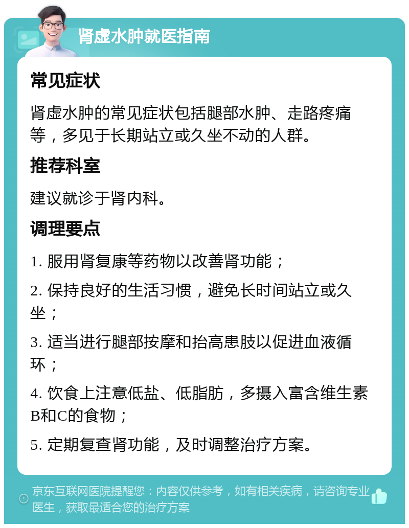 肾虚水肿就医指南 常见症状 肾虚水肿的常见症状包括腿部水肿、走路疼痛等，多见于长期站立或久坐不动的人群。 推荐科室 建议就诊于肾内科。 调理要点 1. 服用肾复康等药物以改善肾功能； 2. 保持良好的生活习惯，避免长时间站立或久坐； 3. 适当进行腿部按摩和抬高患肢以促进血液循环； 4. 饮食上注意低盐、低脂肪，多摄入富含维生素B和C的食物； 5. 定期复查肾功能，及时调整治疗方案。