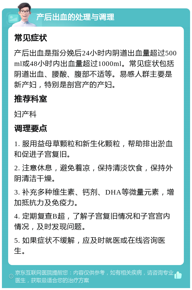 产后出血的处理与调理 常见症状 产后出血是指分娩后24小时内阴道出血量超过500ml或48小时内出血量超过1000ml。常见症状包括阴道出血、腰酸、腹部不适等。易感人群主要是新产妇，特别是剖宫产的产妇。 推荐科室 妇产科 调理要点 1. 服用益母草颗粒和新生化颗粒，帮助排出淤血和促进子宫复旧。 2. 注意休息，避免着凉，保持清淡饮食，保持外阴清洁干燥。 3. 补充多种维生素、钙剂、DHA等微量元素，增加抵抗力及免疫力。 4. 定期复查B超，了解子宫复旧情况和子宫宫内情况，及时发现问题。 5. 如果症状不缓解，应及时就医或在线咨询医生。