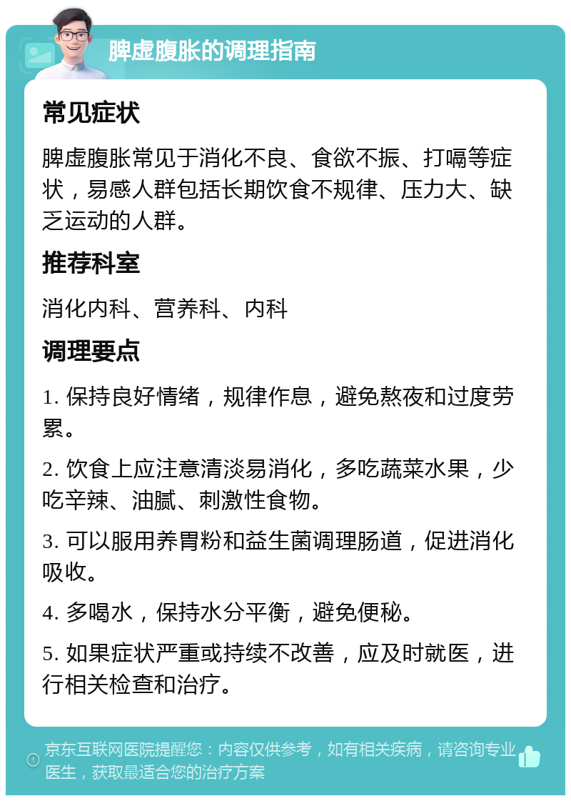 脾虚腹胀的调理指南 常见症状 脾虚腹胀常见于消化不良、食欲不振、打嗝等症状，易感人群包括长期饮食不规律、压力大、缺乏运动的人群。 推荐科室 消化内科、营养科、内科 调理要点 1. 保持良好情绪，规律作息，避免熬夜和过度劳累。 2. 饮食上应注意清淡易消化，多吃蔬菜水果，少吃辛辣、油腻、刺激性食物。 3. 可以服用养胃粉和益生菌调理肠道，促进消化吸收。 4. 多喝水，保持水分平衡，避免便秘。 5. 如果症状严重或持续不改善，应及时就医，进行相关检查和治疗。