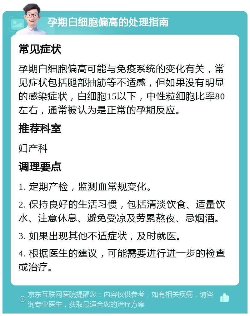 孕期白细胞偏高的处理指南 常见症状 孕期白细胞偏高可能与免疫系统的变化有关，常见症状包括腿部抽筋等不适感，但如果没有明显的感染症状，白细胞15以下，中性粒细胞比率80左右，通常被认为是正常的孕期反应。 推荐科室 妇产科 调理要点 1. 定期产检，监测血常规变化。 2. 保持良好的生活习惯，包括清淡饮食、适量饮水、注意休息、避免受凉及劳累熬夜、忌烟酒。 3. 如果出现其他不适症状，及时就医。 4. 根据医生的建议，可能需要进行进一步的检查或治疗。