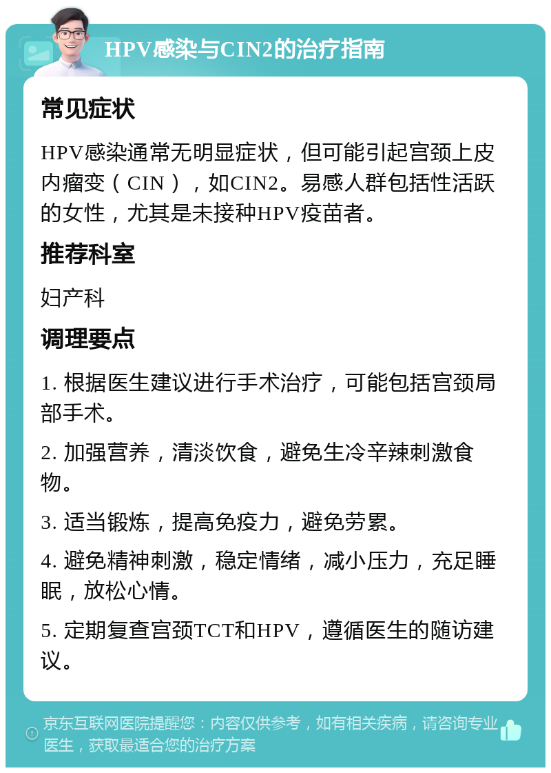 HPV感染与CIN2的治疗指南 常见症状 HPV感染通常无明显症状，但可能引起宫颈上皮内瘤变（CIN），如CIN2。易感人群包括性活跃的女性，尤其是未接种HPV疫苗者。 推荐科室 妇产科 调理要点 1. 根据医生建议进行手术治疗，可能包括宫颈局部手术。 2. 加强营养，清淡饮食，避免生冷辛辣刺激食物。 3. 适当锻炼，提高免疫力，避免劳累。 4. 避免精神刺激，稳定情绪，减小压力，充足睡眠，放松心情。 5. 定期复查宫颈TCT和HPV，遵循医生的随访建议。