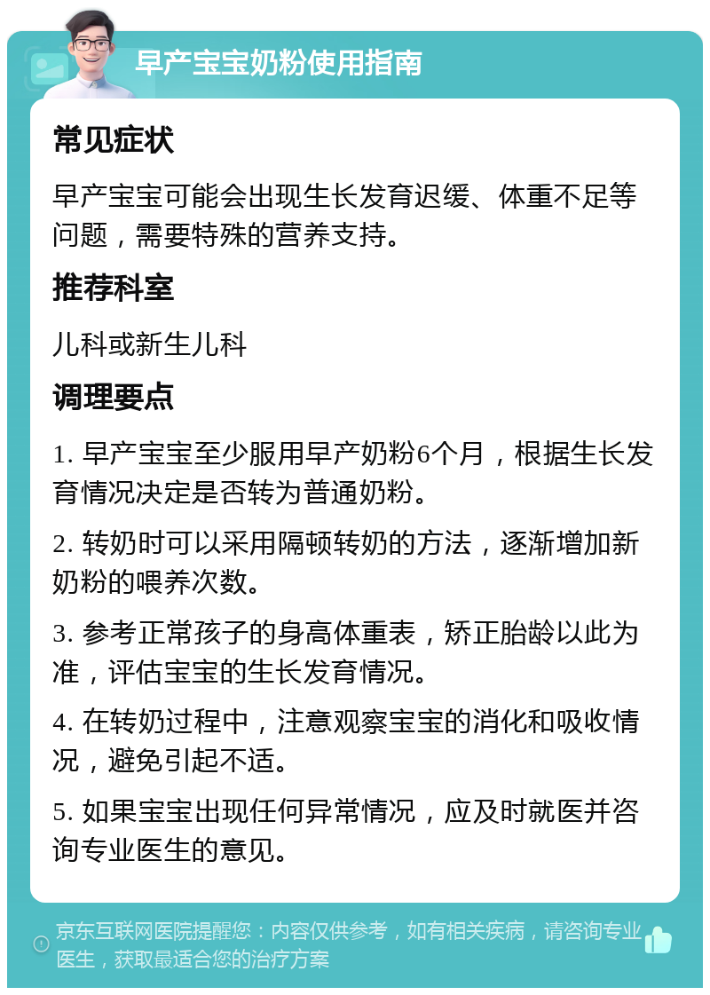 早产宝宝奶粉使用指南 常见症状 早产宝宝可能会出现生长发育迟缓、体重不足等问题，需要特殊的营养支持。 推荐科室 儿科或新生儿科 调理要点 1. 早产宝宝至少服用早产奶粉6个月，根据生长发育情况决定是否转为普通奶粉。 2. 转奶时可以采用隔顿转奶的方法，逐渐增加新奶粉的喂养次数。 3. 参考正常孩子的身高体重表，矫正胎龄以此为准，评估宝宝的生长发育情况。 4. 在转奶过程中，注意观察宝宝的消化和吸收情况，避免引起不适。 5. 如果宝宝出现任何异常情况，应及时就医并咨询专业医生的意见。