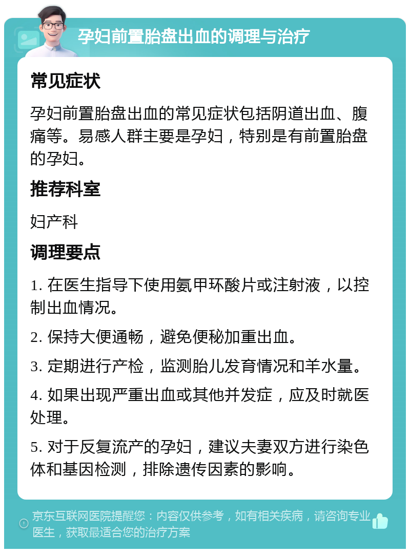 孕妇前置胎盘出血的调理与治疗 常见症状 孕妇前置胎盘出血的常见症状包括阴道出血、腹痛等。易感人群主要是孕妇，特别是有前置胎盘的孕妇。 推荐科室 妇产科 调理要点 1. 在医生指导下使用氨甲环酸片或注射液，以控制出血情况。 2. 保持大便通畅，避免便秘加重出血。 3. 定期进行产检，监测胎儿发育情况和羊水量。 4. 如果出现严重出血或其他并发症，应及时就医处理。 5. 对于反复流产的孕妇，建议夫妻双方进行染色体和基因检测，排除遗传因素的影响。