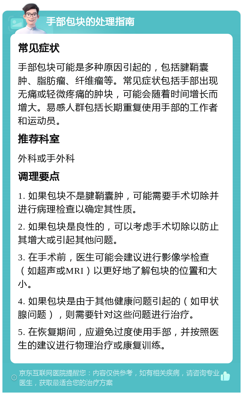 手部包块的处理指南 常见症状 手部包块可能是多种原因引起的，包括腱鞘囊肿、脂肪瘤、纤维瘤等。常见症状包括手部出现无痛或轻微疼痛的肿块，可能会随着时间增长而增大。易感人群包括长期重复使用手部的工作者和运动员。 推荐科室 外科或手外科 调理要点 1. 如果包块不是腱鞘囊肿，可能需要手术切除并进行病理检查以确定其性质。 2. 如果包块是良性的，可以考虑手术切除以防止其增大或引起其他问题。 3. 在手术前，医生可能会建议进行影像学检查（如超声或MRI）以更好地了解包块的位置和大小。 4. 如果包块是由于其他健康问题引起的（如甲状腺问题），则需要针对这些问题进行治疗。 5. 在恢复期间，应避免过度使用手部，并按照医生的建议进行物理治疗或康复训练。