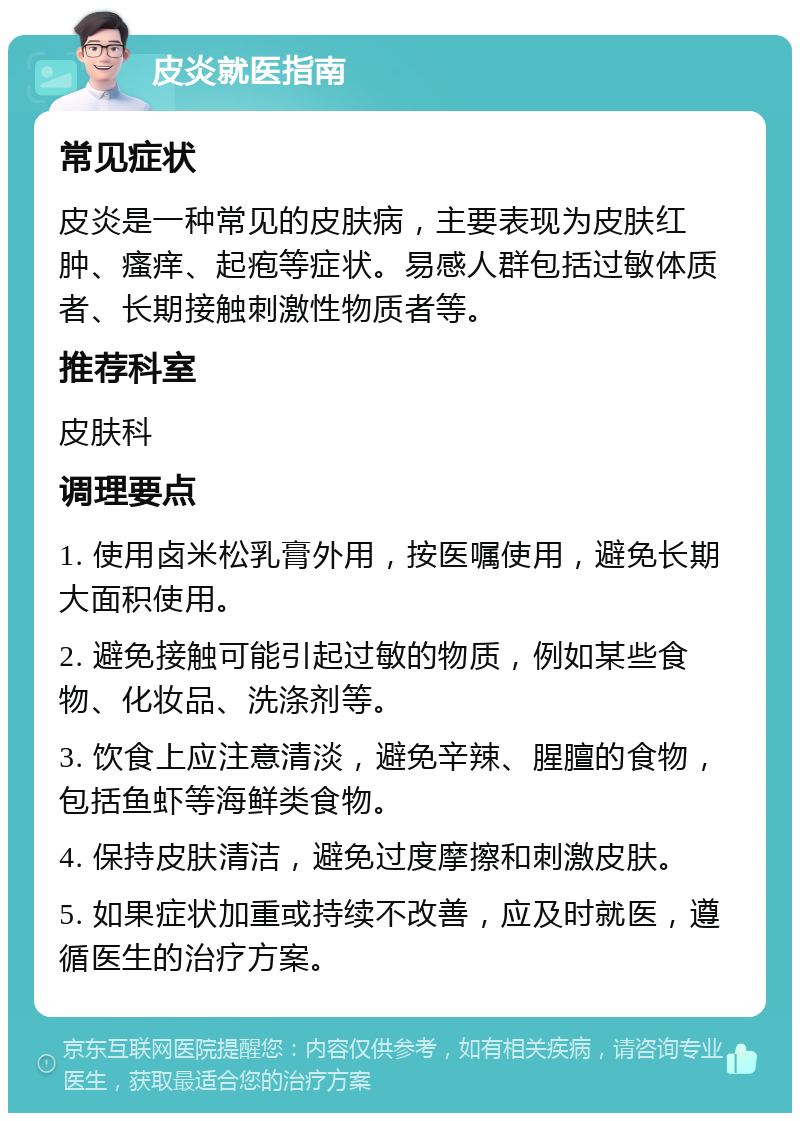 皮炎就医指南 常见症状 皮炎是一种常见的皮肤病，主要表现为皮肤红肿、瘙痒、起疱等症状。易感人群包括过敏体质者、长期接触刺激性物质者等。 推荐科室 皮肤科 调理要点 1. 使用卤米松乳膏外用，按医嘱使用，避免长期大面积使用。 2. 避免接触可能引起过敏的物质，例如某些食物、化妆品、洗涤剂等。 3. 饮食上应注意清淡，避免辛辣、腥膻的食物，包括鱼虾等海鲜类食物。 4. 保持皮肤清洁，避免过度摩擦和刺激皮肤。 5. 如果症状加重或持续不改善，应及时就医，遵循医生的治疗方案。