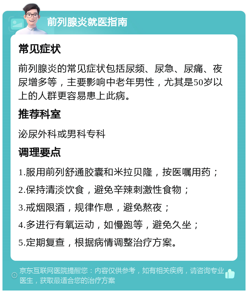 前列腺炎就医指南 常见症状 前列腺炎的常见症状包括尿频、尿急、尿痛、夜尿增多等，主要影响中老年男性，尤其是50岁以上的人群更容易患上此病。 推荐科室 泌尿外科或男科专科 调理要点 1.服用前列舒通胶囊和米拉贝隆，按医嘱用药； 2.保持清淡饮食，避免辛辣刺激性食物； 3.戒烟限酒，规律作息，避免熬夜； 4.多进行有氧运动，如慢跑等，避免久坐； 5.定期复查，根据病情调整治疗方案。