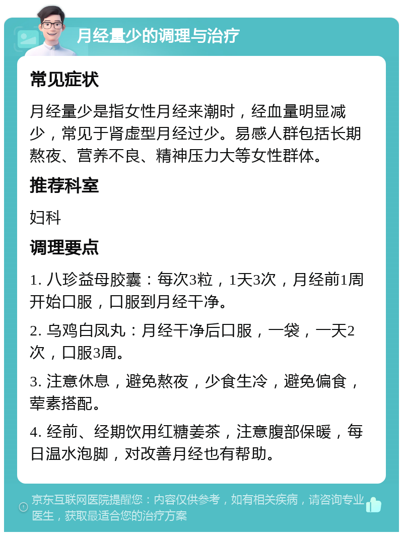 月经量少的调理与治疗 常见症状 月经量少是指女性月经来潮时，经血量明显减少，常见于肾虚型月经过少。易感人群包括长期熬夜、营养不良、精神压力大等女性群体。 推荐科室 妇科 调理要点 1. 八珍益母胶囊：每次3粒，1天3次，月经前1周开始口服，口服到月经干净。 2. 乌鸡白凤丸：月经干净后口服，一袋，一天2次，口服3周。 3. 注意休息，避免熬夜，少食生冷，避免偏食，荤素搭配。 4. 经前、经期饮用红糖姜茶，注意腹部保暖，每日温水泡脚，对改善月经也有帮助。