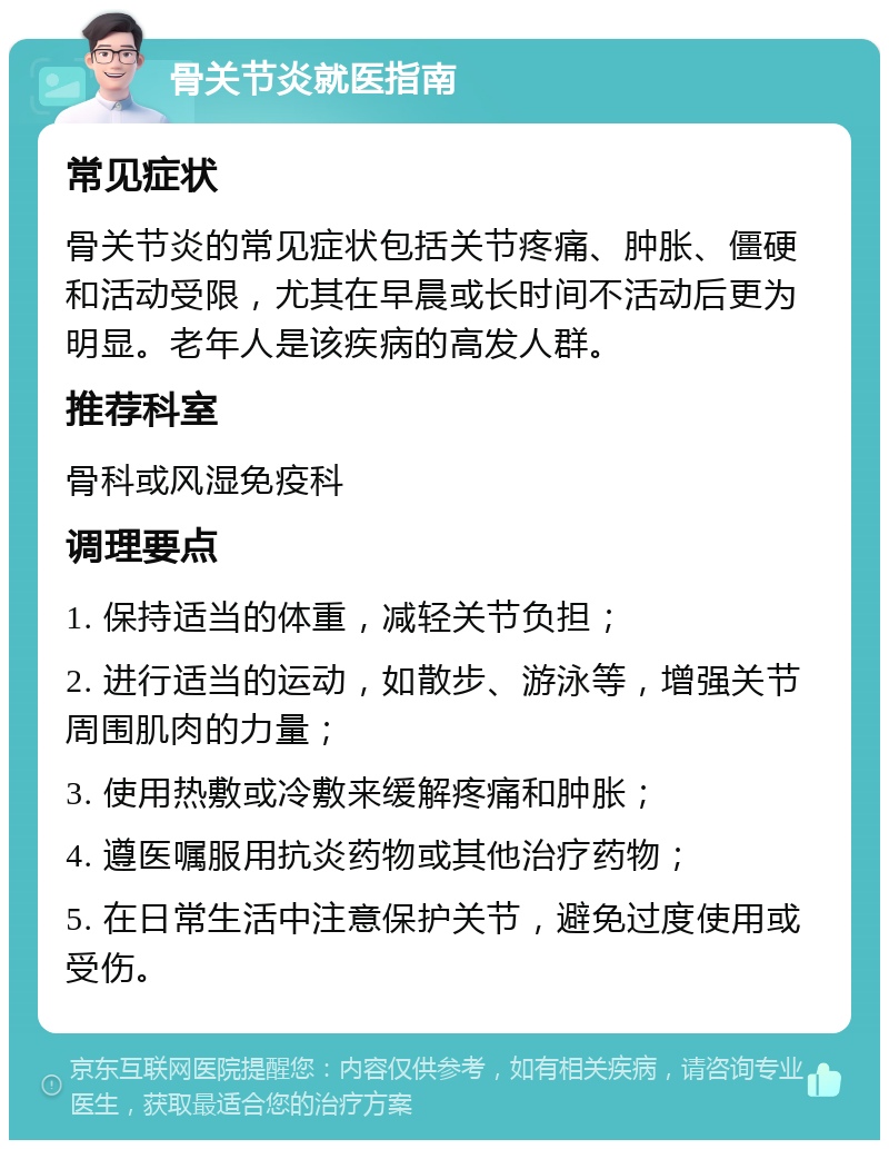 骨关节炎就医指南 常见症状 骨关节炎的常见症状包括关节疼痛、肿胀、僵硬和活动受限，尤其在早晨或长时间不活动后更为明显。老年人是该疾病的高发人群。 推荐科室 骨科或风湿免疫科 调理要点 1. 保持适当的体重，减轻关节负担； 2. 进行适当的运动，如散步、游泳等，增强关节周围肌肉的力量； 3. 使用热敷或冷敷来缓解疼痛和肿胀； 4. 遵医嘱服用抗炎药物或其他治疗药物； 5. 在日常生活中注意保护关节，避免过度使用或受伤。