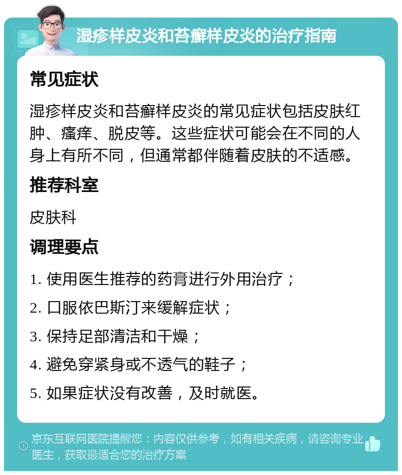 湿疹样皮炎和苔癣样皮炎的治疗指南 常见症状 湿疹样皮炎和苔癣样皮炎的常见症状包括皮肤红肿、瘙痒、脱皮等。这些症状可能会在不同的人身上有所不同，但通常都伴随着皮肤的不适感。 推荐科室 皮肤科 调理要点 1. 使用医生推荐的药膏进行外用治疗； 2. 口服依巴斯汀来缓解症状； 3. 保持足部清洁和干燥； 4. 避免穿紧身或不透气的鞋子； 5. 如果症状没有改善，及时就医。