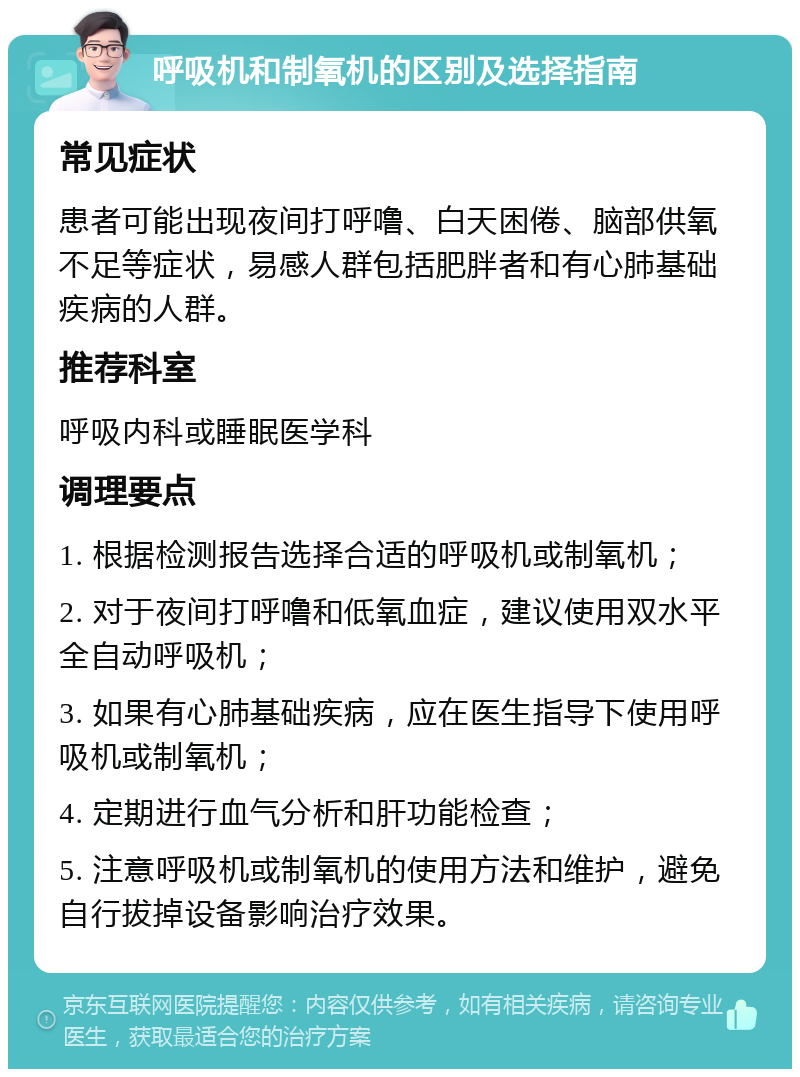 呼吸机和制氧机的区别及选择指南 常见症状 患者可能出现夜间打呼噜、白天困倦、脑部供氧不足等症状，易感人群包括肥胖者和有心肺基础疾病的人群。 推荐科室 呼吸内科或睡眠医学科 调理要点 1. 根据检测报告选择合适的呼吸机或制氧机； 2. 对于夜间打呼噜和低氧血症，建议使用双水平全自动呼吸机； 3. 如果有心肺基础疾病，应在医生指导下使用呼吸机或制氧机； 4. 定期进行血气分析和肝功能检查； 5. 注意呼吸机或制氧机的使用方法和维护，避免自行拔掉设备影响治疗效果。