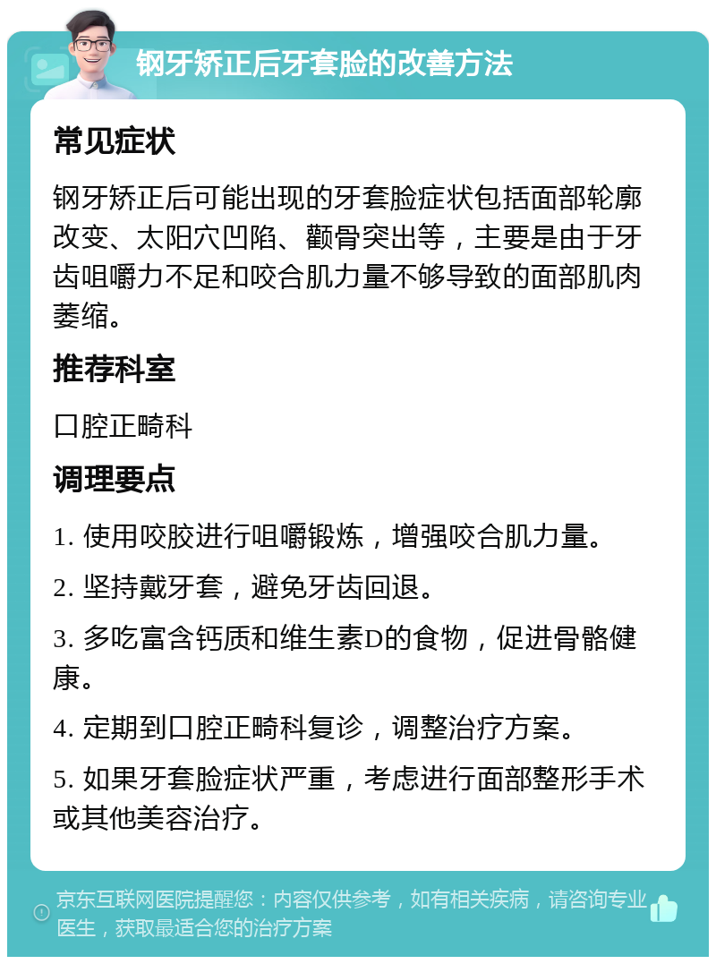 钢牙矫正后牙套脸的改善方法 常见症状 钢牙矫正后可能出现的牙套脸症状包括面部轮廓改变、太阳穴凹陷、颧骨突出等，主要是由于牙齿咀嚼力不足和咬合肌力量不够导致的面部肌肉萎缩。 推荐科室 口腔正畸科 调理要点 1. 使用咬胶进行咀嚼锻炼，增强咬合肌力量。 2. 坚持戴牙套，避免牙齿回退。 3. 多吃富含钙质和维生素D的食物，促进骨骼健康。 4. 定期到口腔正畸科复诊，调整治疗方案。 5. 如果牙套脸症状严重，考虑进行面部整形手术或其他美容治疗。