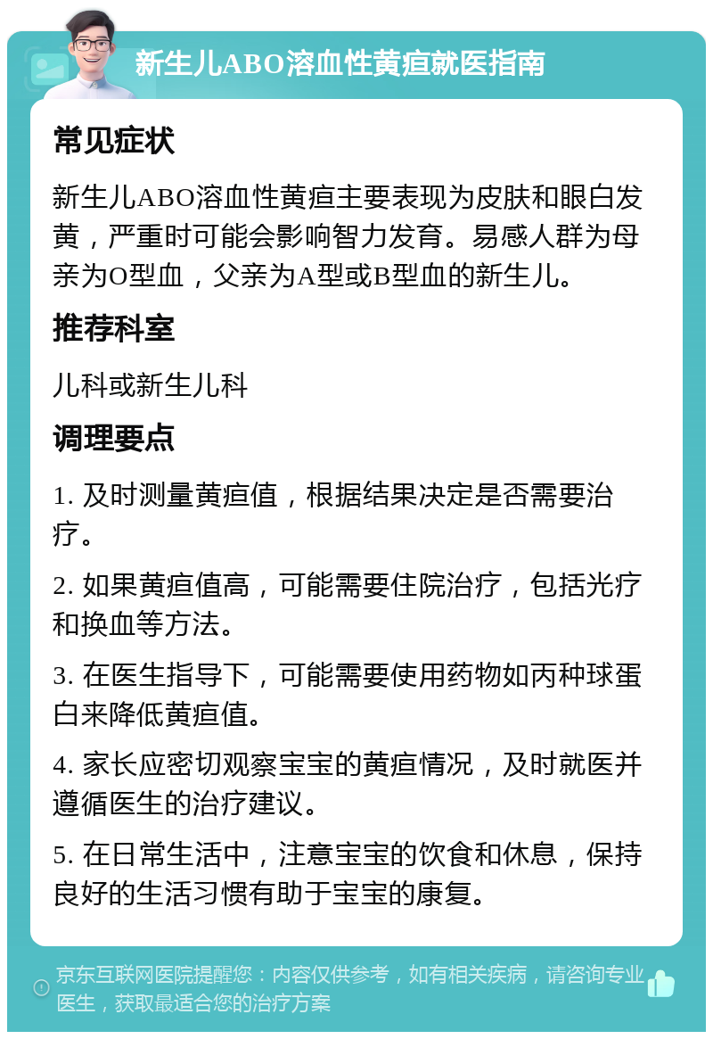 新生儿ABO溶血性黄疸就医指南 常见症状 新生儿ABO溶血性黄疸主要表现为皮肤和眼白发黄，严重时可能会影响智力发育。易感人群为母亲为O型血，父亲为A型或B型血的新生儿。 推荐科室 儿科或新生儿科 调理要点 1. 及时测量黄疸值，根据结果决定是否需要治疗。 2. 如果黄疸值高，可能需要住院治疗，包括光疗和换血等方法。 3. 在医生指导下，可能需要使用药物如丙种球蛋白来降低黄疸值。 4. 家长应密切观察宝宝的黄疸情况，及时就医并遵循医生的治疗建议。 5. 在日常生活中，注意宝宝的饮食和休息，保持良好的生活习惯有助于宝宝的康复。