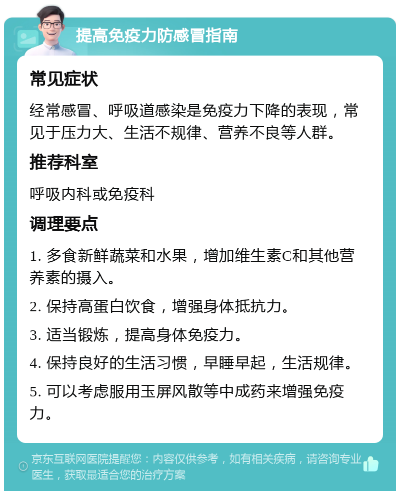 提高免疫力防感冒指南 常见症状 经常感冒、呼吸道感染是免疫力下降的表现，常见于压力大、生活不规律、营养不良等人群。 推荐科室 呼吸内科或免疫科 调理要点 1. 多食新鲜蔬菜和水果，增加维生素C和其他营养素的摄入。 2. 保持高蛋白饮食，增强身体抵抗力。 3. 适当锻炼，提高身体免疫力。 4. 保持良好的生活习惯，早睡早起，生活规律。 5. 可以考虑服用玉屏风散等中成药来增强免疫力。