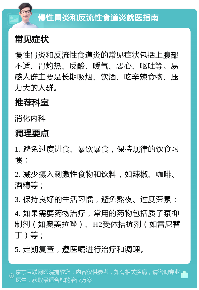 慢性胃炎和反流性食道炎就医指南 常见症状 慢性胃炎和反流性食道炎的常见症状包括上腹部不适、胃灼热、反酸、嗳气、恶心、呕吐等。易感人群主要是长期吸烟、饮酒、吃辛辣食物、压力大的人群。 推荐科室 消化内科 调理要点 1. 避免过度进食、暴饮暴食，保持规律的饮食习惯； 2. 减少摄入刺激性食物和饮料，如辣椒、咖啡、酒精等； 3. 保持良好的生活习惯，避免熬夜、过度劳累； 4. 如果需要药物治疗，常用的药物包括质子泵抑制剂（如奥美拉唑）、H2受体拮抗剂（如雷尼替丁）等； 5. 定期复查，遵医嘱进行治疗和调理。