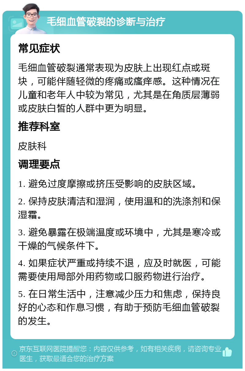 毛细血管破裂的诊断与治疗 常见症状 毛细血管破裂通常表现为皮肤上出现红点或斑块，可能伴随轻微的疼痛或瘙痒感。这种情况在儿童和老年人中较为常见，尤其是在角质层薄弱或皮肤白皙的人群中更为明显。 推荐科室 皮肤科 调理要点 1. 避免过度摩擦或挤压受影响的皮肤区域。 2. 保持皮肤清洁和湿润，使用温和的洗涤剂和保湿霜。 3. 避免暴露在极端温度或环境中，尤其是寒冷或干燥的气候条件下。 4. 如果症状严重或持续不退，应及时就医，可能需要使用局部外用药物或口服药物进行治疗。 5. 在日常生活中，注意减少压力和焦虑，保持良好的心态和作息习惯，有助于预防毛细血管破裂的发生。