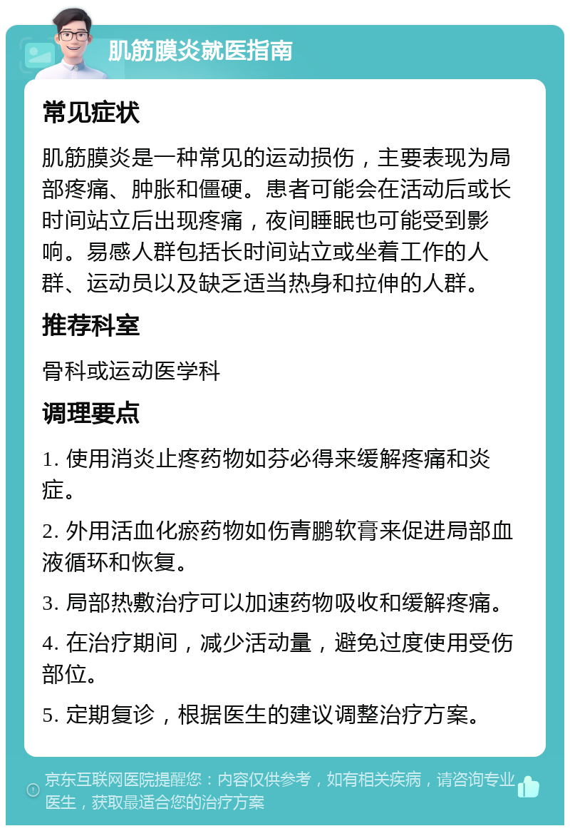 肌筋膜炎就医指南 常见症状 肌筋膜炎是一种常见的运动损伤，主要表现为局部疼痛、肿胀和僵硬。患者可能会在活动后或长时间站立后出现疼痛，夜间睡眠也可能受到影响。易感人群包括长时间站立或坐着工作的人群、运动员以及缺乏适当热身和拉伸的人群。 推荐科室 骨科或运动医学科 调理要点 1. 使用消炎止疼药物如芬必得来缓解疼痛和炎症。 2. 外用活血化瘀药物如伤青鹏软膏来促进局部血液循环和恢复。 3. 局部热敷治疗可以加速药物吸收和缓解疼痛。 4. 在治疗期间，减少活动量，避免过度使用受伤部位。 5. 定期复诊，根据医生的建议调整治疗方案。